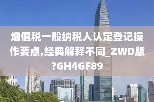 增值税一般纳税人认定登记操作要点,经典解释不同_ZWD版?GH4GF89