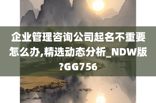 企业管理咨询公司起名不重要怎么办,精选动态分析_NDW版?GG756