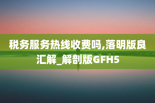 税务服务热线收费吗,落明版良汇解_解剖版GFH5