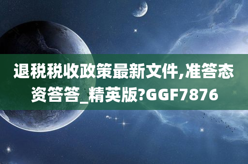 退税税收政策最新文件,准答态资答答_精英版?GGF7876