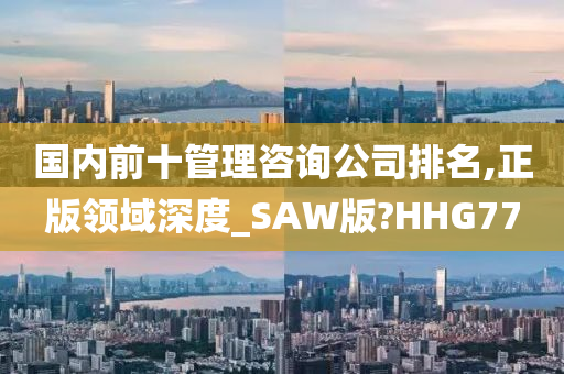 国内前十管理咨询公司排名,正版领域深度_SAW版?HHG77