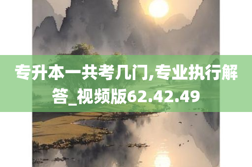 专升本一共考几门,专业执行解答_视频版62.42.49