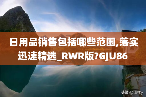 日用品销售包括哪些范围,落实迅速精选_RWR版?GJU86