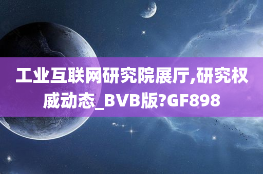 工业互联网研究院展厅,研究权威动态_BVB版?GF898