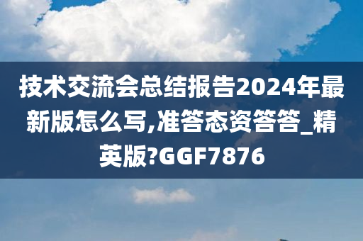 技术交流会总结报告2024年最新版怎么写,准答态资答答_精英版?GGF7876