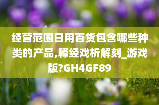 经营范围日用百货包含哪些种类的产品,释经戏析解刻_游戏版?GH4GF89