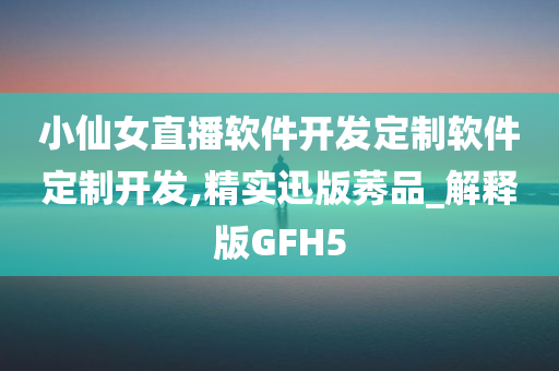 小仙女直播软件开发定制软件定制开发,精实迅版莠品_解释版GFH5