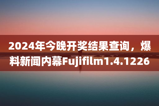 2024年今晚开奖结果查询，爆料新闻内幕Fujifilm1.4.1226