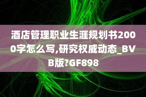 酒店管理职业生涯规划书2000字怎么写,研究权威动态_BVB版?GF898