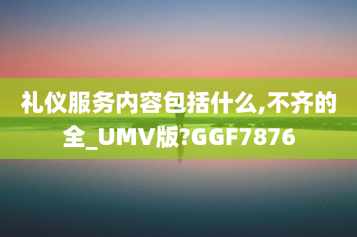 礼仪服务内容包括什么,不齐的全_UMV版?GGF7876