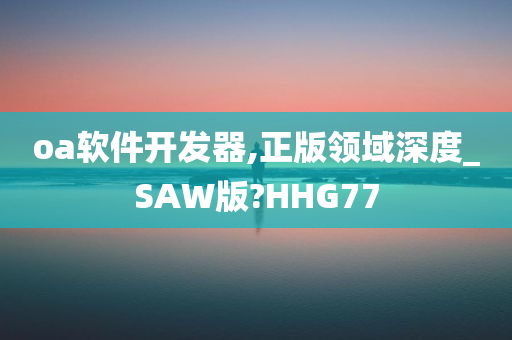 oa软件开发器,正版领域深度_SAW版?HHG77