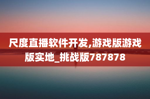 尺度直播软件开发,游戏版游戏版实地_挑战版787878