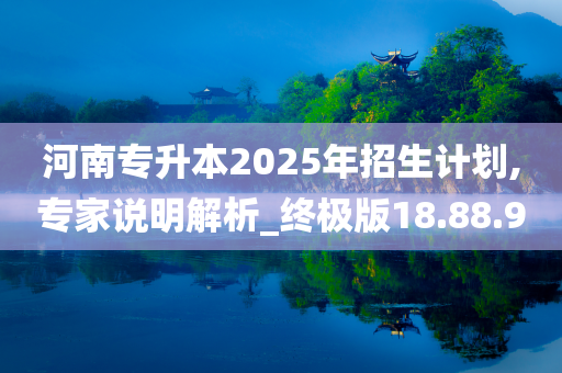 河南专升本2025年招生计划,专家说明解析_终极版18.88.90