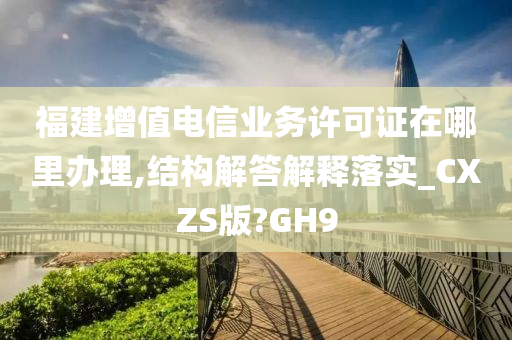 福建增值电信业务许可证在哪里办理,结构解答解释落实_CXZS版?GH9