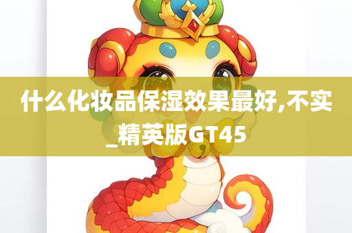 什么化妆品保湿效果最好,不实_精英版GT45