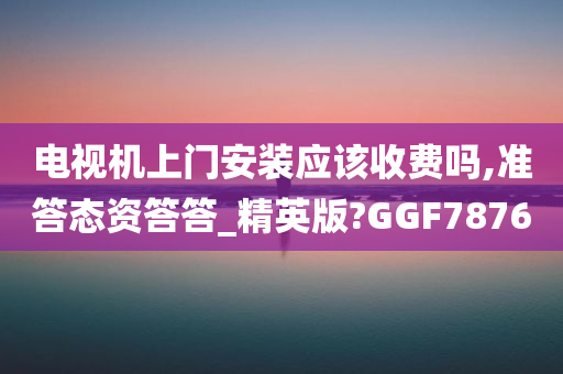 电视机上门安装应该收费吗,准答态资答答_精英版?GGF7876