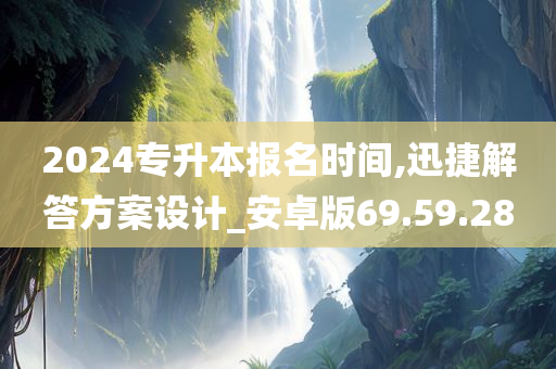 2024专升本报名时间,迅捷解答方案设计_安卓版69.59.28