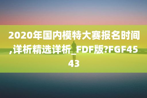 2020年国内模特大赛报名时间,详析精选详析_FDF版?FGF4543