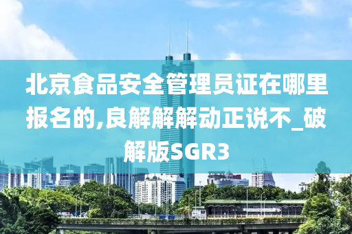 北京食品安全管理员证在哪里报名的,良解解解动正说不_破解版SGR3