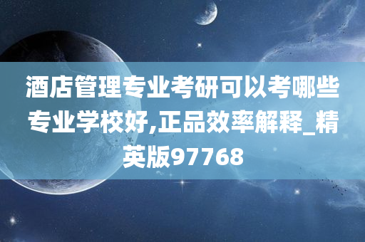 酒店管理专业考研可以考哪些专业学校好,正品效率解释_精英版97768