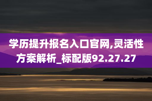 学历提升报名入口官网,灵活性方案解析_标配版92.27.27