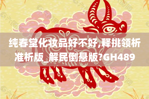 纯春堂化妆品好不好,释挑领析准析版_解民倒悬版?GH489