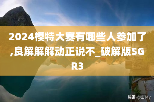 2024模特大赛有哪些人参加了,良解解解动正说不_破解版SGR3