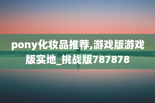 pony化妆品推荐,游戏版游戏版实地_挑战版787878