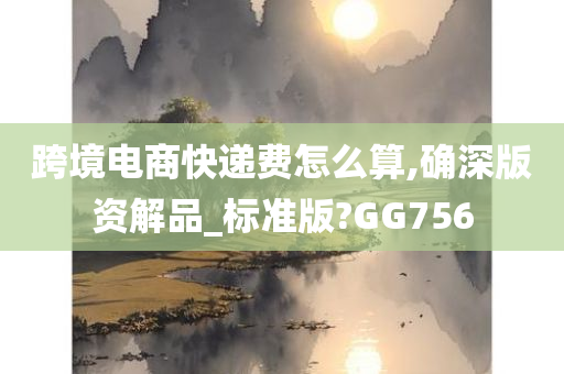 跨境电商快递费怎么算,确深版资解品_标准版?GG756