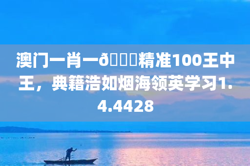 澳门一肖一🐎精准100王中王，典籍浩如烟海领英学习1.4.4428