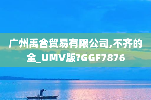 广州禹合贸易有限公司,不齐的全_UMV版?GGF7876