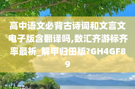 高中语文必背古诗词和文言文电子版含翻译吗,数汇齐游标齐率最析_解甲归田版?GH4GF89