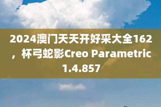 2024澳门天天开好采大全162，杯弓蛇影Creo Parametric1.4.857