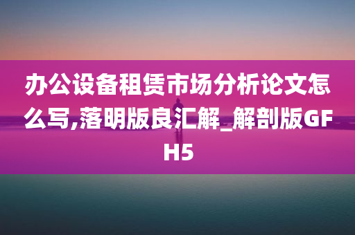 办公设备租赁市场分析论文怎么写,落明版良汇解_解剖版GFH5