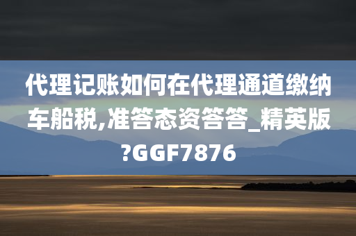 代理记账如何在代理通道缴纳车船税,准答态资答答_精英版?GGF7876