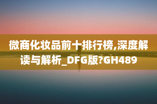 微商化妆品前十排行榜,深度解读与解析_DFG版?GH489