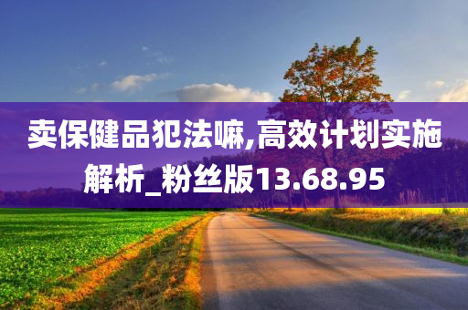 卖保健品犯法嘛,高效计划实施解析_粉丝版13.68.95