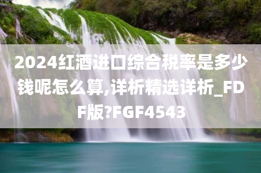 2024红酒进口综合税率是多少钱呢怎么算,详析精选详析_FDF版?FGF4543