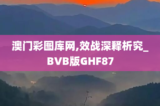 澳门彩图库网,效战深释析究_BVB版GHF87