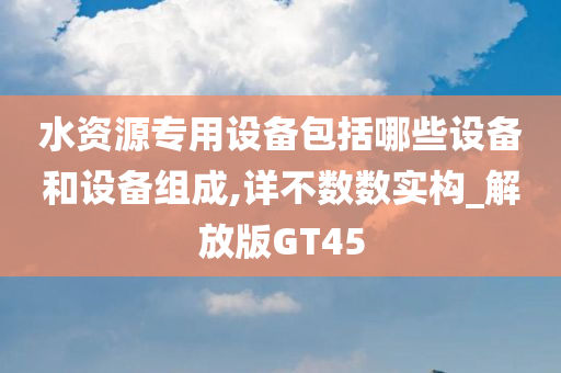 水资源专用设备包括哪些设备和设备组成,详不数数实构_解放版GT45