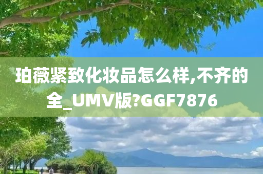 珀薇紧致化妆品怎么样,不齐的全_UMV版?GGF7876