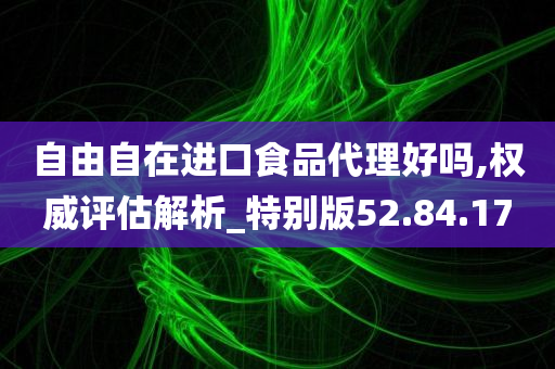 自由自在进口食品代理好吗,权威评估解析_特别版52.84.17