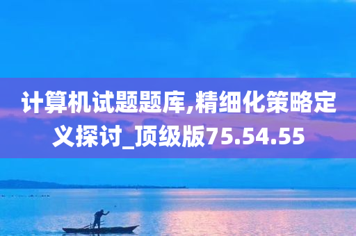 计算机试题题库,精细化策略定义探讨_顶级版75.54.55