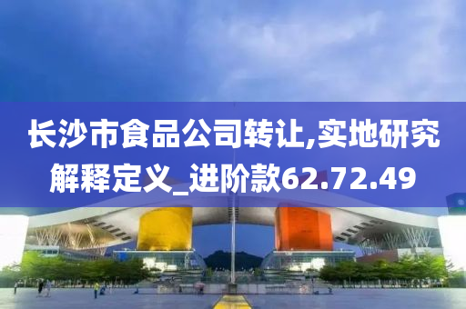 长沙市食品公司转让,实地研究解释定义_进阶款62.72.49