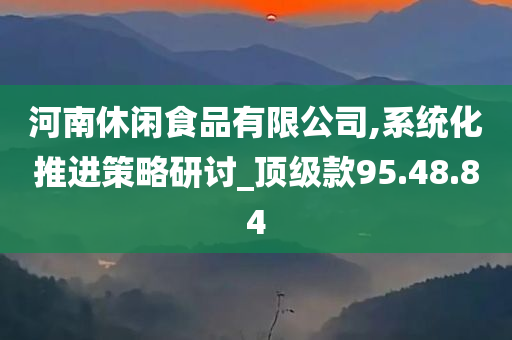 河南休闲食品有限公司,系统化推进策略研讨_顶级款95.48.84