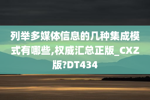 列举多媒体信息的几种集成模式有哪些,权威汇总正版_CXZ版?DT434