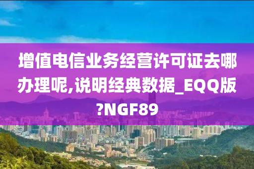 增值电信业务经营许可证去哪办理呢,说明经典数据_EQQ版?NGF89