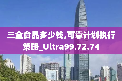 三全食品多少钱,可靠计划执行策略_Ultra99.72.74