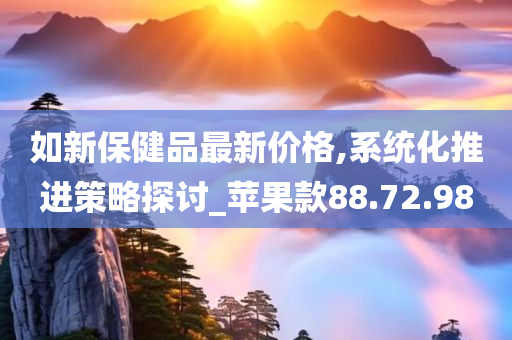 如新保健品最新价格,系统化推进策略探讨_苹果款88.72.98