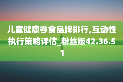 儿童健康零食品牌排行,互动性执行策略评估_粉丝版42.36.51